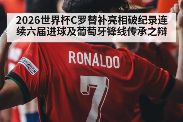 2026世界杯C罗替补亮相破纪录连续六届进球及葡萄牙锋线传承之辩