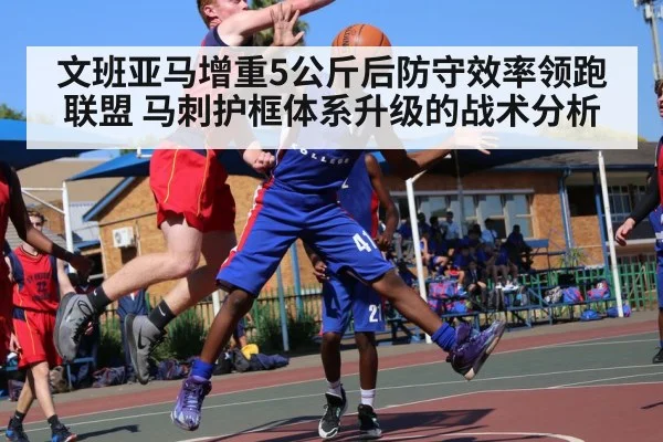 文班亚马增重5公斤后防守效率领跑联盟 马刺护框体系升级的战术分析